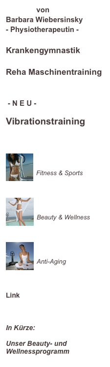                von
Barbara Wiebersinsky
- Physiotherapeutin -

Krankengymnastik

Reha Maschinentraining

 - N E U -

Vibrationstraining



￼

Fitness & Sports

￼

Beauty & Wellness


￼

Anti-Aging



Link
www.power-plate.de


In Kürze:

Unser Beauty- und Wellnessprogramm
